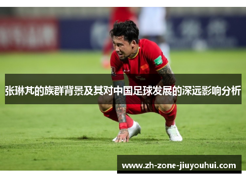 张琳芃的族群背景及其对中国足球发展的深远影响分析