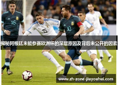 揭秘阿根廷未能参赛欧洲杯的深层原因及背后未公开的因素
