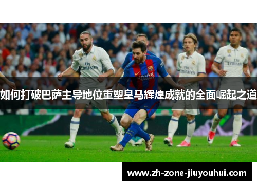 如何打破巴萨主导地位重塑皇马辉煌成就的全面崛起之道