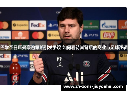 巴黎圣日耳曼豪购策略引发争议 如何看待其背后的商业与足球逻辑