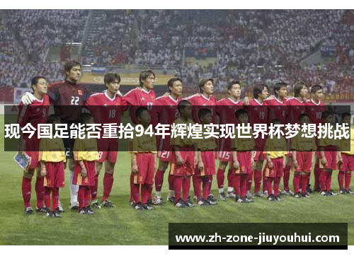 现今国足能否重拾94年辉煌实现世界杯梦想挑战