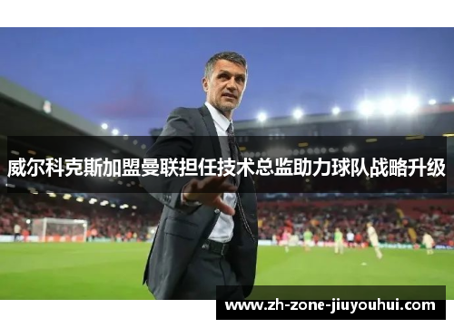 威尔科克斯加盟曼联担任技术总监助力球队战略升级