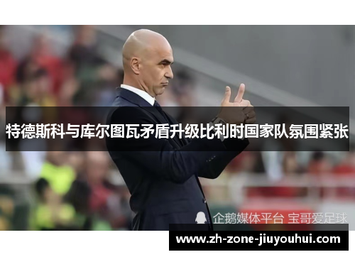 特德斯科与库尔图瓦矛盾升级比利时国家队氛围紧张